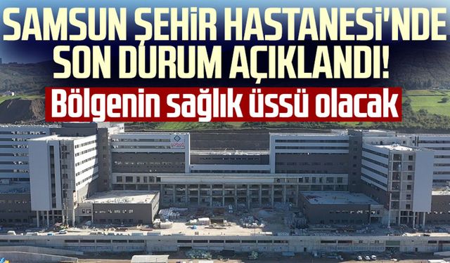 Samsun Şehir Hastanesi'nde son durum açıklandı! Bölgenin sağlık üssü olacak