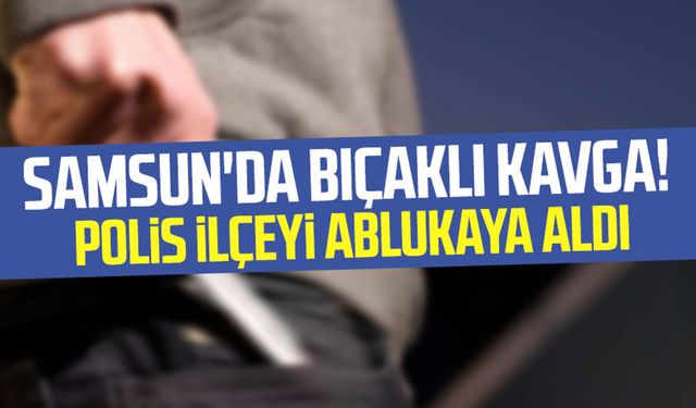 Samsun'da bıçaklı kavga! Polis ilçeyi ablukaya aldı