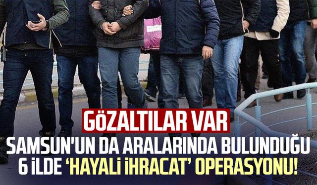 Samsun'un da aralarında bulunduğu 6 ilde ‘hayali ihracat’ operasyonu: Gözaltılar var