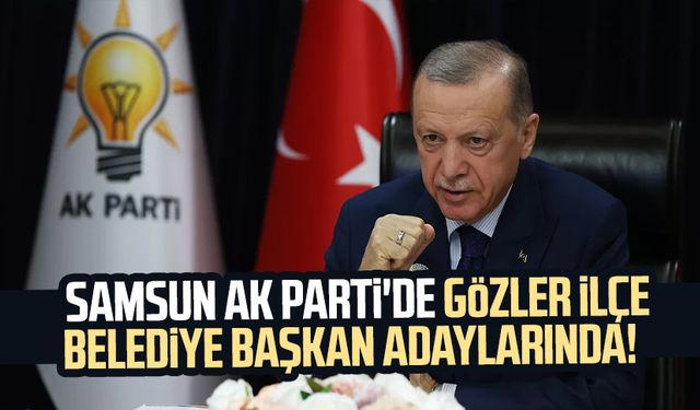 Samsun AK Parti'de gözler ilçe belediye başkan adaylarında!