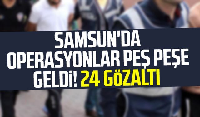 Samsun'da operasyonlar peş peşe geldi! 24 gözaltı