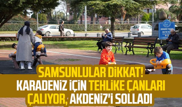 Samsunlular dikkat! Karadeniz için tehlike çanları çalıyor, Akdeniz'i solladı