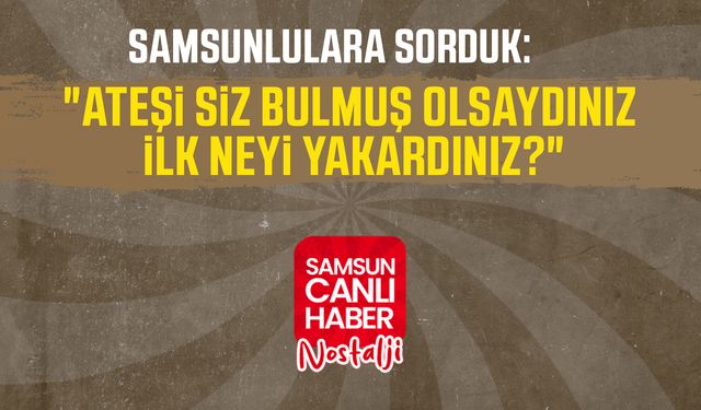 Samsun Canlı Haber arşiv! Samsunlulara sorduk: "Ateşi siz bulmuş olsaydınız ilk neyi yakardınız?"