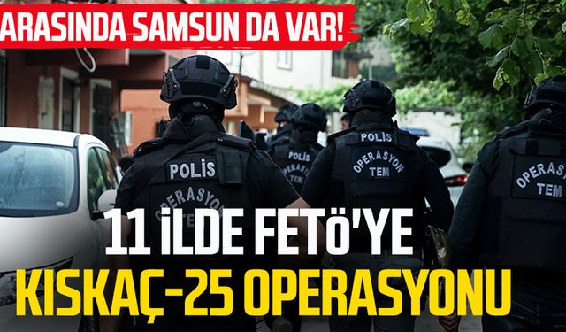 Arasında Samsun da var! 11 ilde FETÖ'ye Kıskaç-25 operasyonu