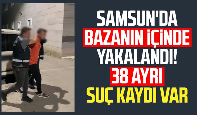 Samsun'da bazanın içinde yakalandı! 38 ayrı suç kaydı var