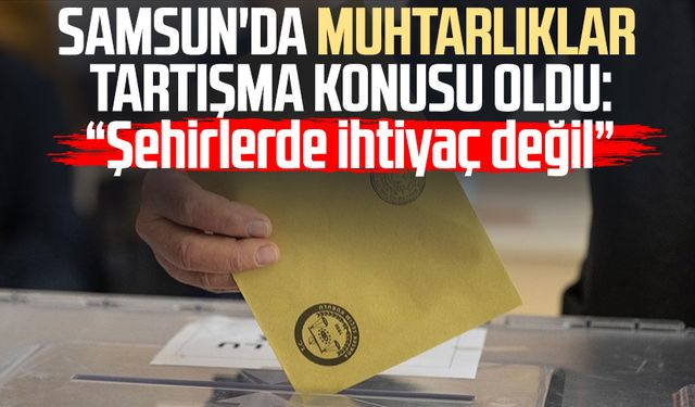 Samsun'da muhtarlıklar tartışma konusu oldu: "Şehirlerde ihtiyaç değil"