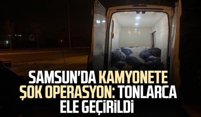 Samsun'da kamyonete operasyon! Tonlarca ele geçirildi