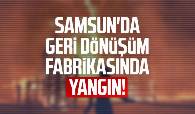 Samsun Bafra'da geri dönüşüm fabrikasında yangın!