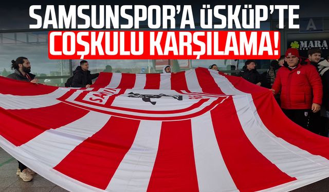 Samsunspor’a Üsküp’te coşkulu karşılama!