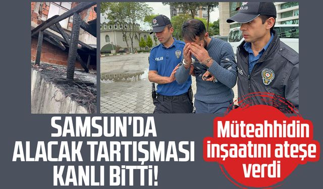 Samsun'da alacak kavgasında müteahhidi yaralayıp inşaatı ateşe verdi
