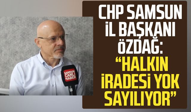 CHP Samsun İl Başkanı Mehmet Özdağ: "Halkın iradesi yok sayılıyor"