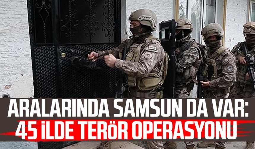 Aralarında Samsun da var: 45 ilde terör operasyonu