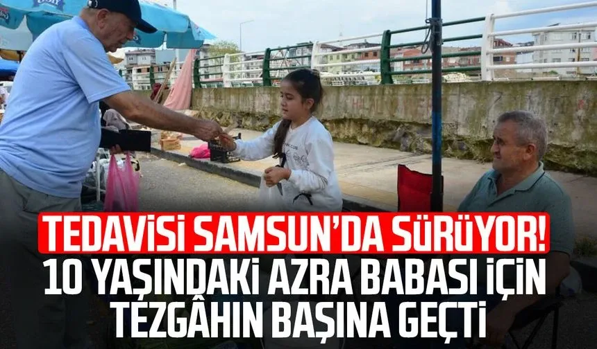Tedavisi Samsun’da sürüyor! 10 yaşındaki Azra babası için tezgâhın başına geçti