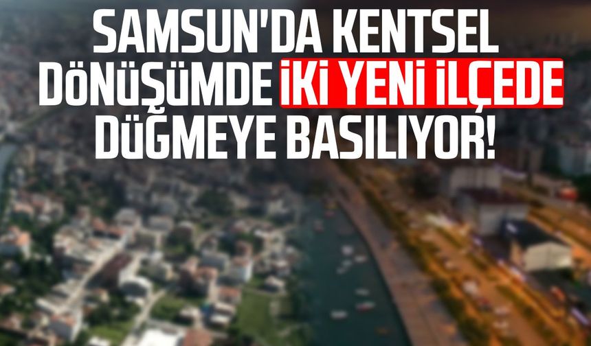 Samsun'da kentsel dönüşümde iki yeni ilçede düğmeye basılıyor!